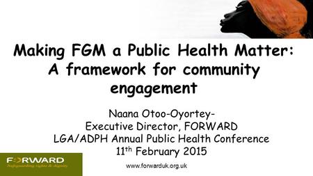 Www.forwarduk.org.uk Making FGM a Public Health Matter: A framework for community engagement Naana Otoo-Oyortey- Executive Director, FORWARD LGA/ADPH Annual.