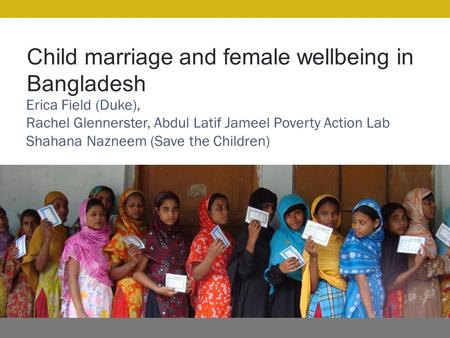 Child marriage and female wellbeing in Bangladesh Erica Field (Duke), Rachel Glennerster, Abdul Latif Jameel Poverty Action Lab Shahana Nazneem (Save the.