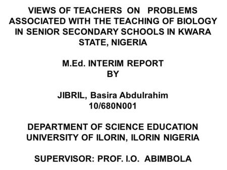 VIEWS OF TEACHERS ON PROBLEMS ASSOCIATED WITH THE TEACHING OF BIOLOGY IN SENIOR SECONDARY SCHOOLS IN KWARA STATE, NIGERIA M.Ed. INTERIM REPORT BY JIBRIL,