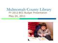 Multnomah County Library FY 2012 BCC Budget Presentation May 24, 2011.