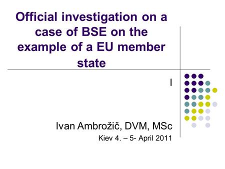 Official investigation on a case of BSE on the example of a EU member state I Ivan Ambrožič, DVM, MSc Kiev 4. – 5- April 2011.