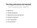 The King welcomed and rejected The Triumphal Entry: Mark 11 1.Big Picture 2.Crowd’s perspective 3.Opponents of Jesus’ perspective 4.Disciples’ perspective.