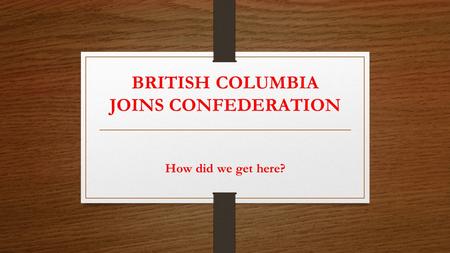 BRITISH COLUMBIA JOINS CONFEDERATION How did we get here?