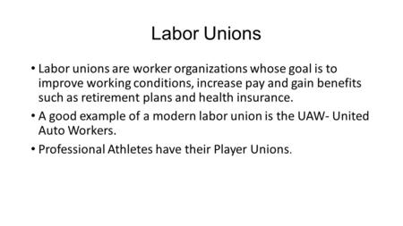 Labor Unions Labor unions are worker organizations whose goal is to improve working conditions, increase pay and gain benefits such as retirement plans.