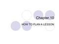 Chapter.10 HOW TO PLAN A LESSON. FORMAT OF A LESSON PLAN 1. Goal(s)-general An overall purpose or goal that you will attempt to accomplish by the end.