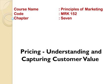 Course Name: Principles of Marketing Code: MRK 152 Chapter: Seven Pricing - Understanding and Capturing Customer Value.