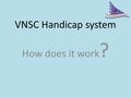 VNSC Handicap system How does it work ?. Basic principles Boats – Different sail sizes, make similar boats sailed by equally competent sailors move at.