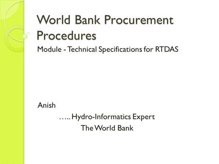 World Bank Procurement Procedures Module - Technical Specifications for RTDAS Anish ….. Hydro-Informatics Expert The World Bank.