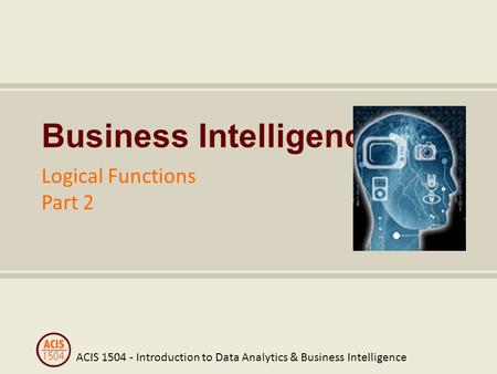 ACIS 1504 - Introduction to Data Analytics & Business Intelligence Business Intelligence Logical Functions Part 2.