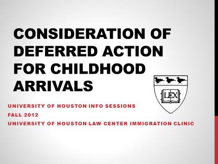 CONSIDERATION OF DEFERRED ACTION FOR CHILDHOOD ARRIVALS UNIVERSITY OF HOUSTON INFO SESSIONS FALL 2012 UNIVERSITY OF HOUSTON LAW CENTER IMMIGRATION CLINIC.