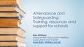 Attendance and Safeguarding: Training, resources and support for schools Ben Whitney Independent Education Welfare Consultant and Trainer www.ben-whitney.org.uk.