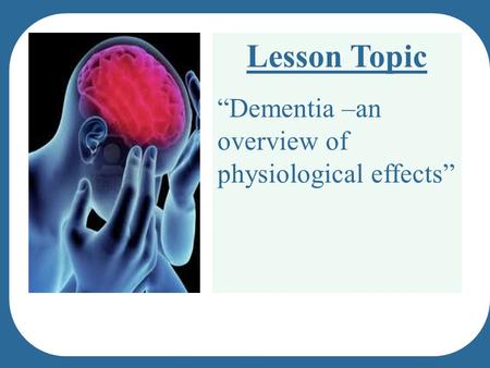 Lesson Topic “Dementia –an overview of physiological effects”