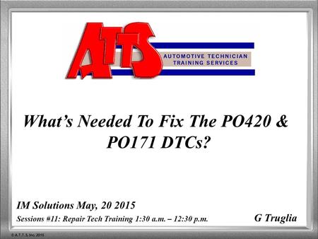 © A.T.T.S. Inc. 2015 IM Solutions May, 20 2015 Sessions #11: Repair Tech Training 1:30 a.m. – 12:30 p.m. G Truglia What’s Needed To Fix The PO420 & PO171.