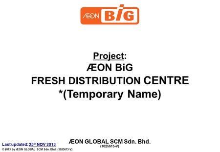 Project: ÆON BiG FRESH DISTRIBUTION CENTRE *(Temporary Name) ÆON GLOBAL SCM Sdn. Bhd. (1025615-V) Last updated: 25 th NOV 2013 © 2013 by ÆON GLOBAL SCM.