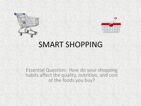 SMART SHOPPING Essential Question: How do your shopping habits affect the quality, nutrition, and cost of the foods you buy?