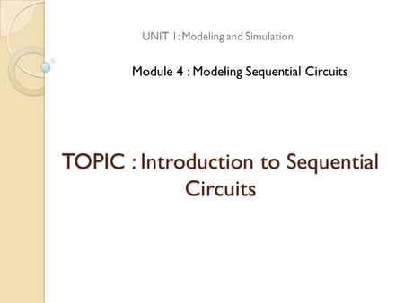 TOPIC : Introduction to Sequential Circuits UNIT 1: Modeling and Simulation Module 4 : Modeling Sequential Circuits.