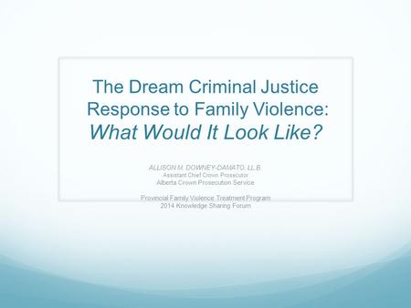 The Dream Criminal Justice Response to Family Violence: What Would It Look Like? ALLISON M. DOWNEY-DAMATO, LL.B. Assistant Chief Crown Prosecutor Alberta.