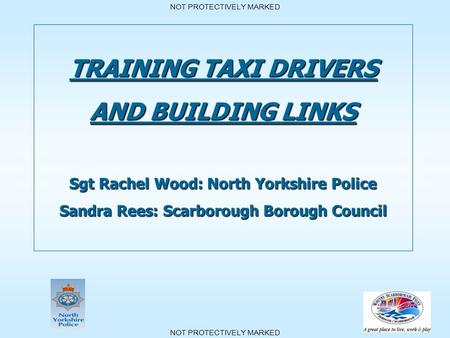 NOT PROTECTIVELY MARKED TRAINING TAXI DRIVERS AND BUILDING LINKS Sgt Rachel Wood: North Yorkshire Police Sandra Rees: Scarborough Borough Council.