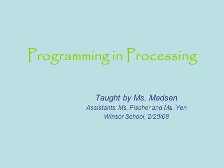 Programming in Processing Taught by Ms. Madsen Assistants: Ms. Fischer and Ms. Yen Winsor School, 2/20/08.