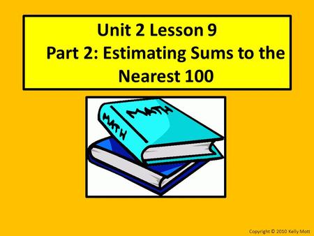 Unit 2 Lesson 9 Part 2: Estimating Sums to the Nearest 100 Copyright © 2010 Kelly Mott.