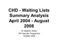 CHD - Waiting Lists Summary Analysis April 2004 - August 2008 Dr Stephen Green DH Vascular Programme October 2008.