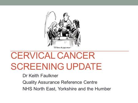 CERVICAL CANCER SCREENING UPDATE Dr Keith Faulkner Quality Assurance Reference Centre NHS North East, Yorkshire and the Humber.