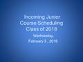 Incoming Junior Course Scheduling Class of 2018 Wednesday, February 3, 2016.