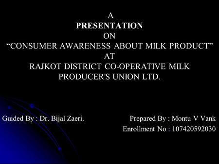 A PRESENTATION ON “CONSUMER AWARENESS ABOUT MILK PRODUCT” AT RAJKOT DISTRICT CO-OPERATIVE MILK PRODUCER'S UNION LTD. Guided By : Dr. Bijal Zaeri. Prepared.