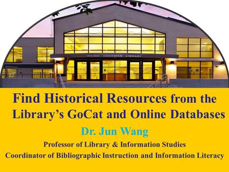 1 Find Historical Resources from the Library’s GoCat and Online Databases Dr. Jun Wang Professor of Library & Information Studies Coordinator of Bibliographic.