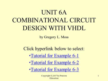 Copyright © 2007 by Pearson Education 1 UNIT 6A COMBINATIONAL CIRCUIT DESIGN WITH VHDL by Gregory L. Moss Click hyperlink below to select: Tutorial for.