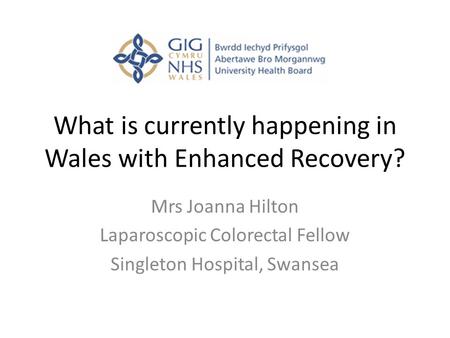 What is currently happening in Wales with Enhanced Recovery? Mrs Joanna Hilton Laparoscopic Colorectal Fellow Singleton Hospital, Swansea.