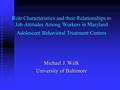 Role Characteristics and their Relationships to Job Attitudes Among Workers in Maryland Adolescent Behavioral Treatment Centers Michael J. Walk University.