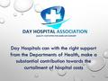 Day Hospitals can with the right support from the Departments of Health, make a substantial contribution towards the curtailment of hospital costs.