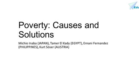 Edu Poverty: Causes and Solutions Michio Inaba (JAPAN), Tamer El Kady (EGYPT), Ernani Fernandez (PHILIPPINES), Kurt Söser (AUSTRIA)