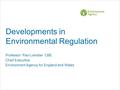 Developments in Environmental Regulation Professor Paul Leinster CBE Chief Executive Environment Agency for England and Wales.