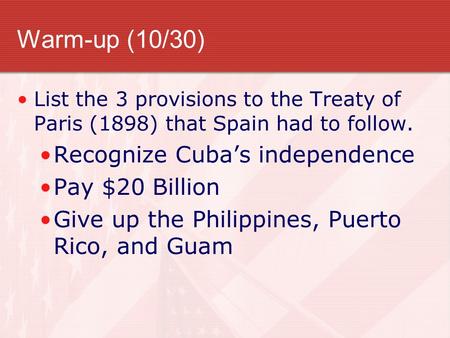 Warm-up (10/30) List the 3 provisions to the Treaty of Paris (1898) that Spain had to follow. Recognize Cuba’s independence Pay $20 Billion Give up the.