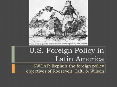 U.S. Foreign Policy in Latin America SWBAT: Explain the foreign policy objectives of Roosevelt, Taft, & Wilson.