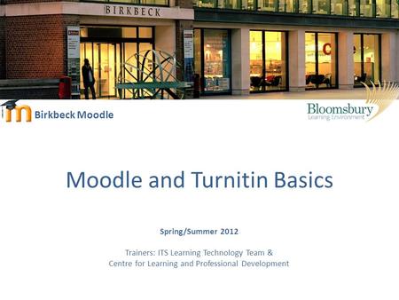 Birkbeck Moodle Moodle and Turnitin Basics Spring/Summer 2012 Trainers: ITS Learning Technology Team & Centre for Learning and Professional Development.