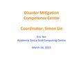 Disaster Mitigation Competence Centre Coordinator: Simon Lin Eric Yen Academia Sinica Grid Computing Centre March 16, 2015.