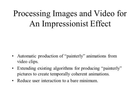 Processing Images and Video for An Impressionist Effect Automatic production of “painterly” animations from video clips. Extending existing algorithms.