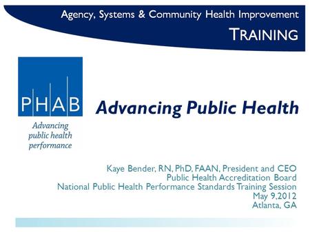 Advancing Public Health Kaye Bender, RN, PhD, FAAN, President and CEO Public Health Accreditation Board National Public Health Performance Standards Training.