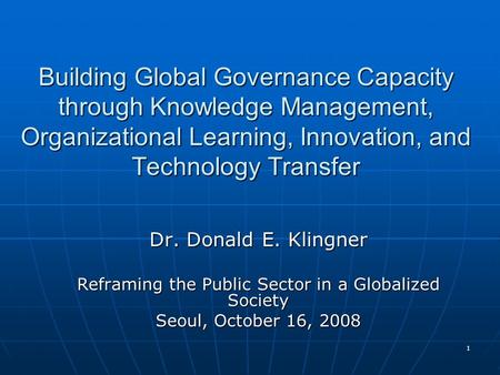 1 Building Global Governance Capacity through Knowledge Management, Organizational Learning, Innovation, and Technology Transfer Dr. Donald E. Klingner.