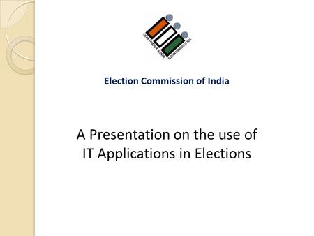 A Presentation on the use of IT Applications in Elections Election Commission of India.