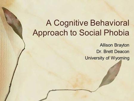 A Cognitive Behavioral Approach to Social Phobia Allison Brayton Dr. Brett Deacon University of Wyoming.