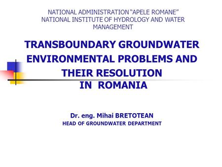 TRANSBOUNDARY GROUNDWATER ENVIRONMENTAL PROBLEMS AND THEIR RESOLUTION IN ROMANIA Dr. eng. Mihai BRETOTEAN HEAD OF GROUNDWATER DEPARTMENT NATIONAL ADMINISTRATION.