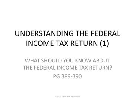 UNDERSTANDING THE FEDERAL INCOME TAX RETURN (1) WHAT SHOULD YOU KNOW ABOUT THE FEDERAL INCOME TAX RETURN? PG 389-390 NAME, TEACHER AND DATE.