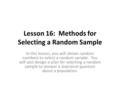 Lesson 16: Methods for Selecting a Random Sample In this lesson, you will obtain random numbers to select a random sample. You will also design a plan.