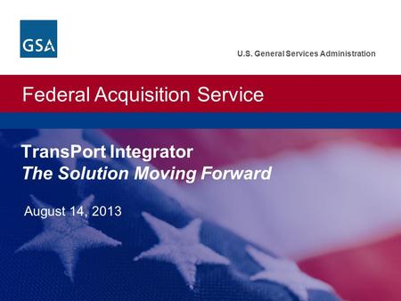 Federal Acquisition Service U.S. General Services Administration TransPort Integrator The Solution Moving Forward August 14, 2013.