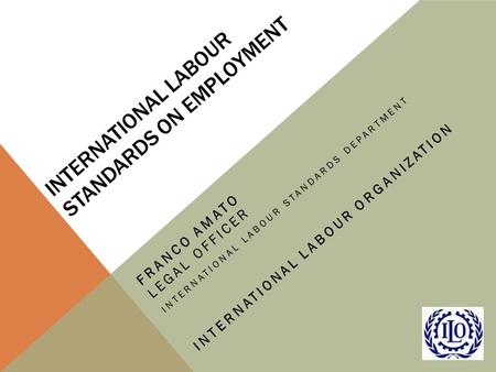 INTERNATIONAL LABOUR STANDARDS ON EMPLOYMENT FRANCO AMATO LEGAL OFFICER INTERNATIONAL LABOUR STANDARDS DEPARTMENT INTERNATIONAL LABOUR ORGANIZATION.