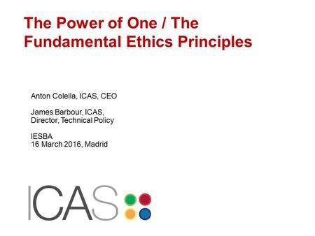 The Power of One / The Fundamental Ethics Principles Anton Colella, ICAS, CEO James Barbour, ICAS, Director, Technical Policy IESBA 16 March 2016, Madrid.